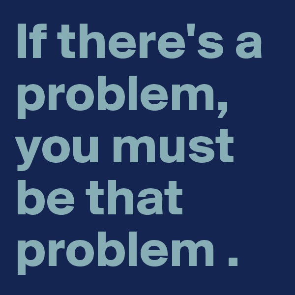 If there's a problem, you must be that problem . 