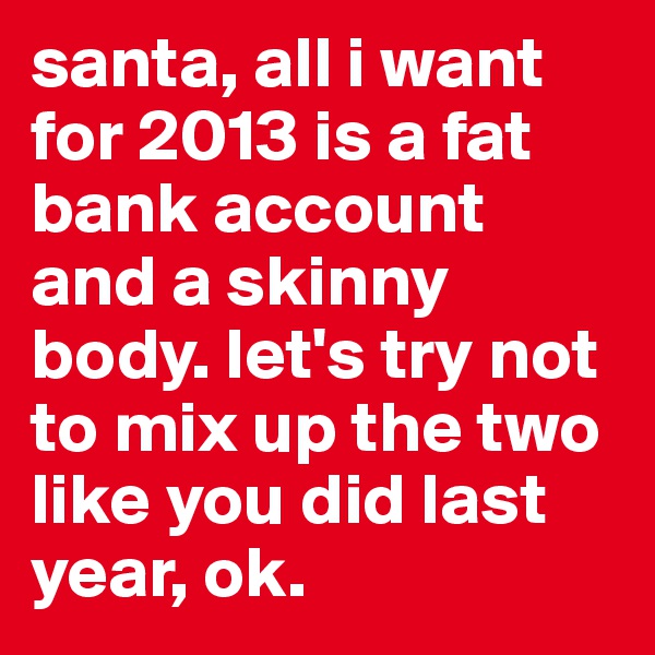 santa, all i want for 2013 is a fat bank account and a skinny body. let's try not to mix up the two like you did last year, ok. 