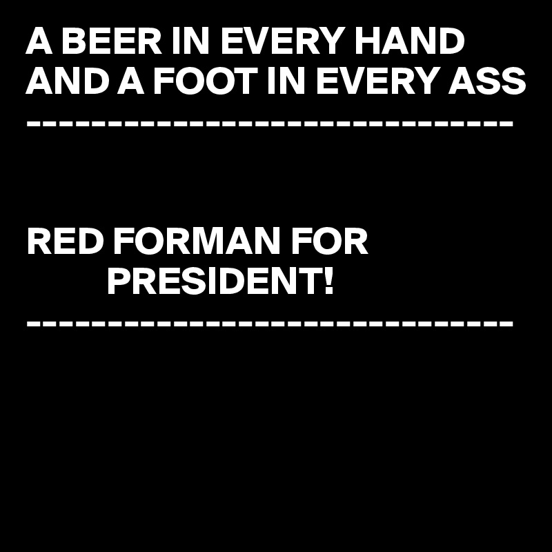 A BEER IN EVERY HAND
AND A FOOT IN EVERY ASS
------------------------------


RED FORMAN FOR 
          PRESIDENT! 
------------------------------



