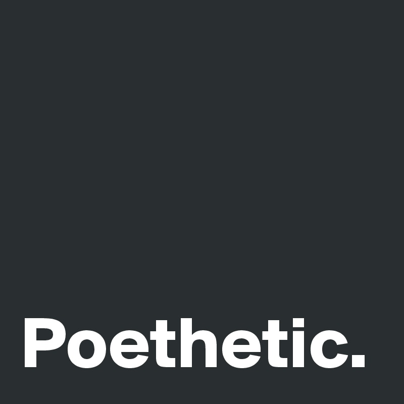 Poethetic.