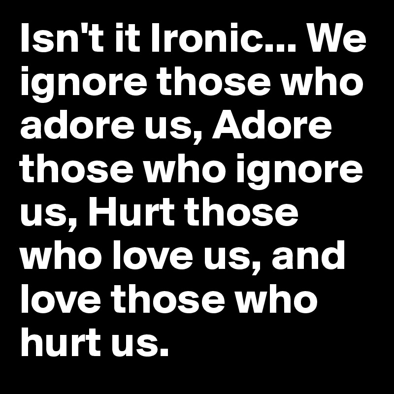 Isn't it Ironic... We ignore those who adore us, Adore those who ignore us, Hurt those who love us, and love those who hurt us.
