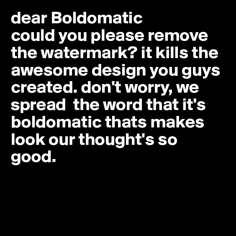 dear Boldomatic
could you please remove the watermark? it kills the awesome design you guys created. don't worry, we spread  the word that it's boldomatic thats makes look our thought's so good. 


