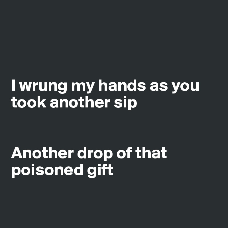 



I wrung my hands as you took another sip


Another drop of that poisoned gift

