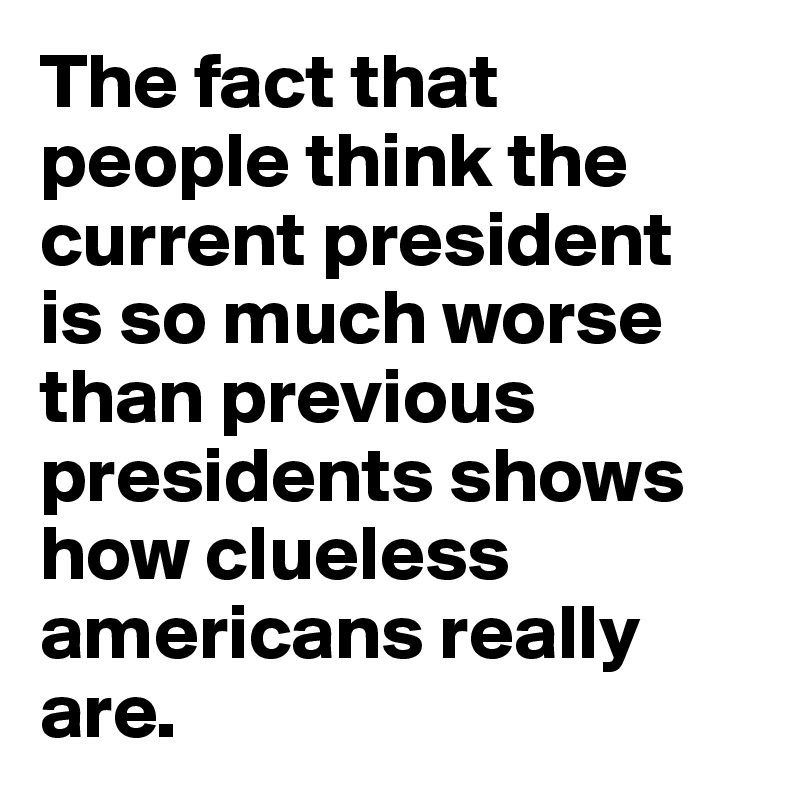 The fact that people think the current president 
is so much worse than previous presidents shows how clueless americans really are.