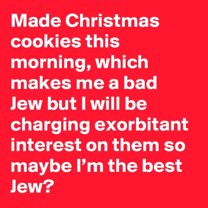 Made Christmas cookies this morning, which makes me a bad Jew but I will be charging exorbitant interest on them so maybe I’m the best Jew?
