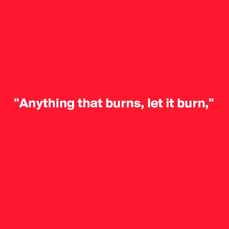 





 "Anything that burns, let it burn,"






