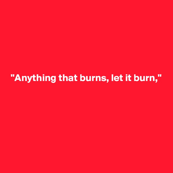 





 "Anything that burns, let it burn,"






