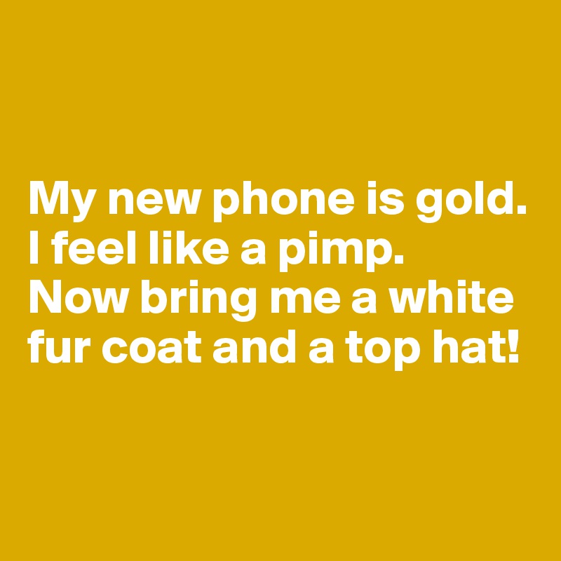 


My new phone is gold. I feel like a pimp. 
Now bring me a white fur coat and a top hat!


