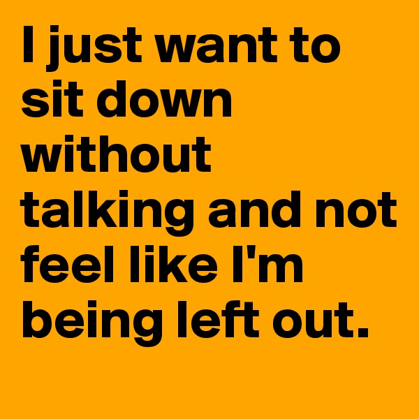 I just want to sit down without talking and not feel like I'm being left out.