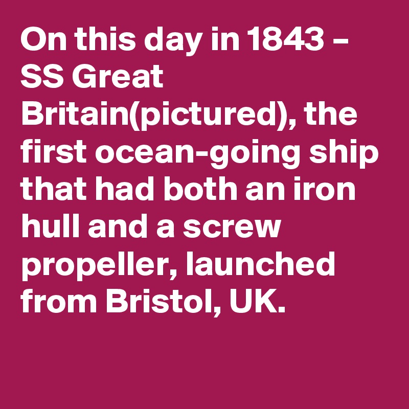 On this day in 1843 – SS Great Britain(pictured), the first ocean-going ship that had both an iron hull and a screw propeller, launched from Bristol, UK.