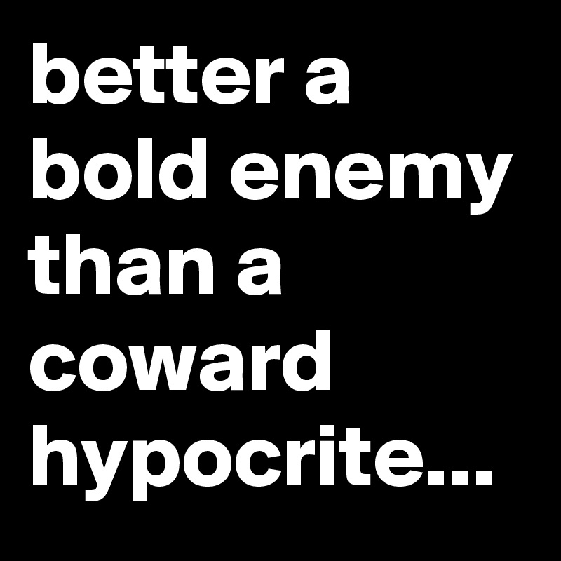 better a bold enemy than a coward hypocrite...