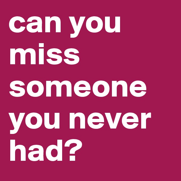 can you miss someone you never had?