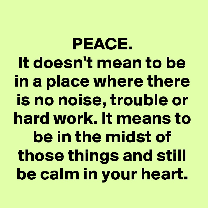 
PEACE.
It doesn't mean to be in a place where there is no noise, trouble or hard work. It means to be in the midst of those things and still be calm in your heart.
