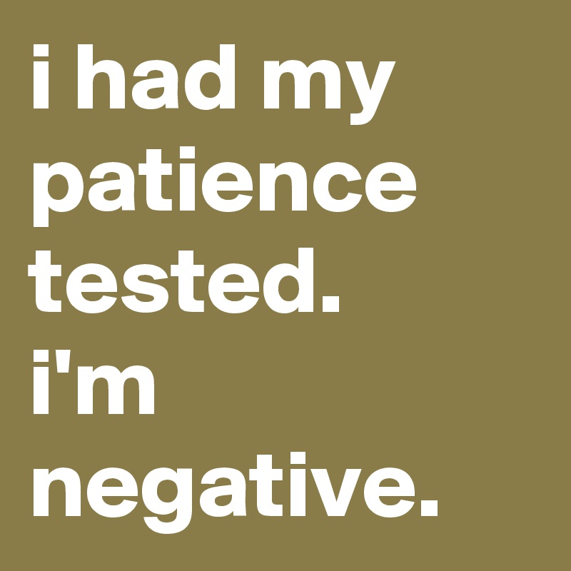 i had my patience tested. 
i'm negative.