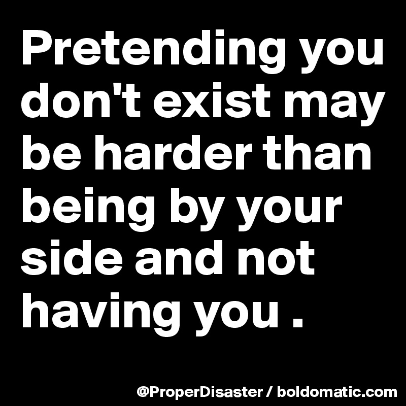 Pretending you don't exist may be harder than being by your side and not having you . 