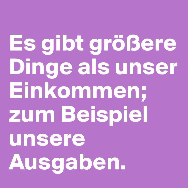 
Es gibt größere Dinge als unser Einkommen;
zum Beispiel unsere Ausgaben.