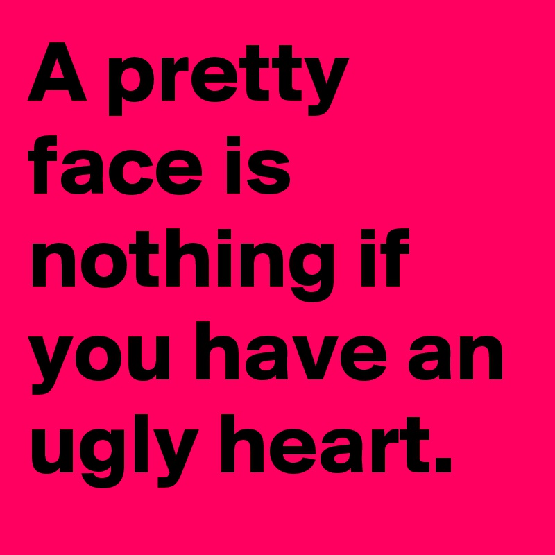 A pretty face is nothing if you have an ugly heart.