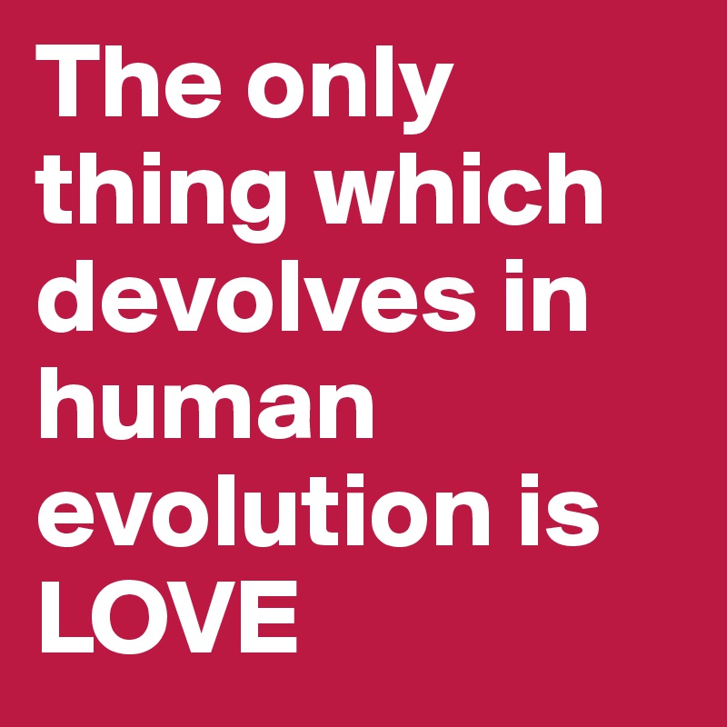 The only thing which devolves in human evolution is LOVE