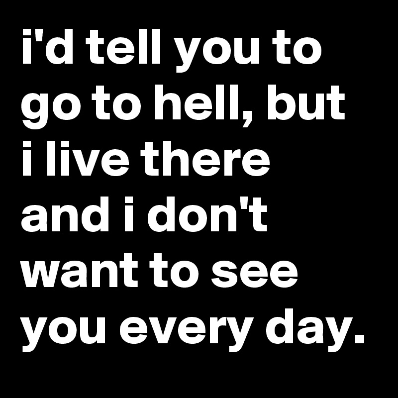 i'd tell you to go to hell, but i live there and i don't want to see you every day.