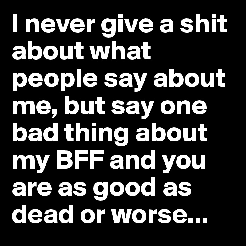 I never give a shit about what people say about me, but say one bad thing about my BFF and you are as good as dead or worse...