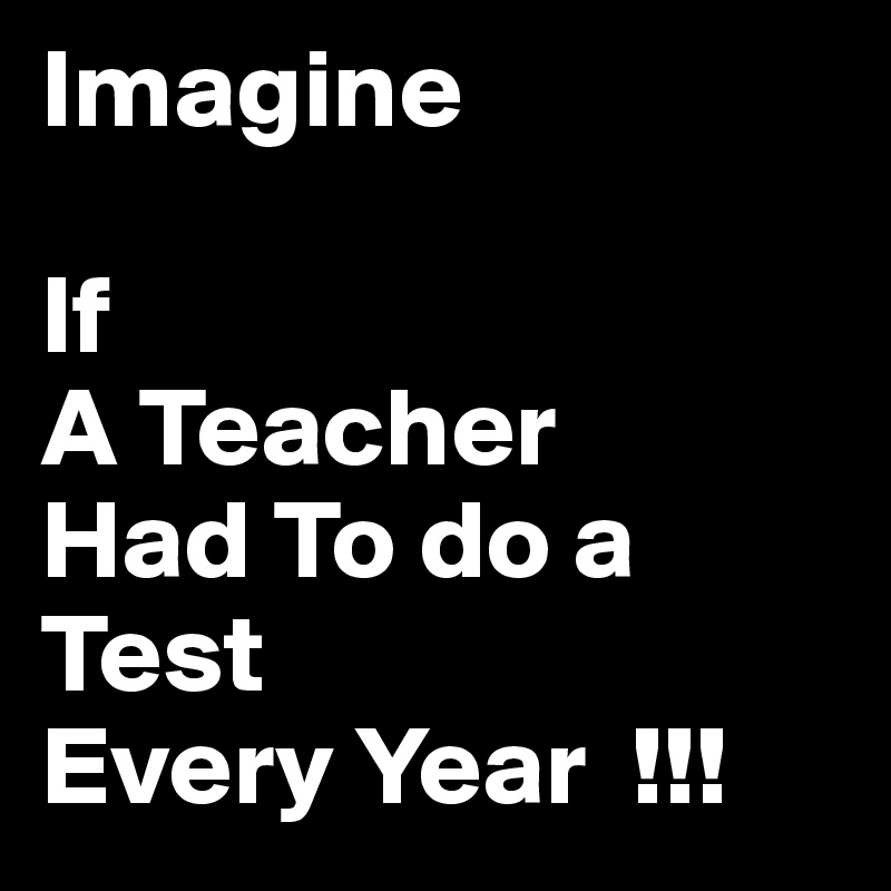 Imagine

If
A Teacher
Had To do a Test
Every Year  !!!