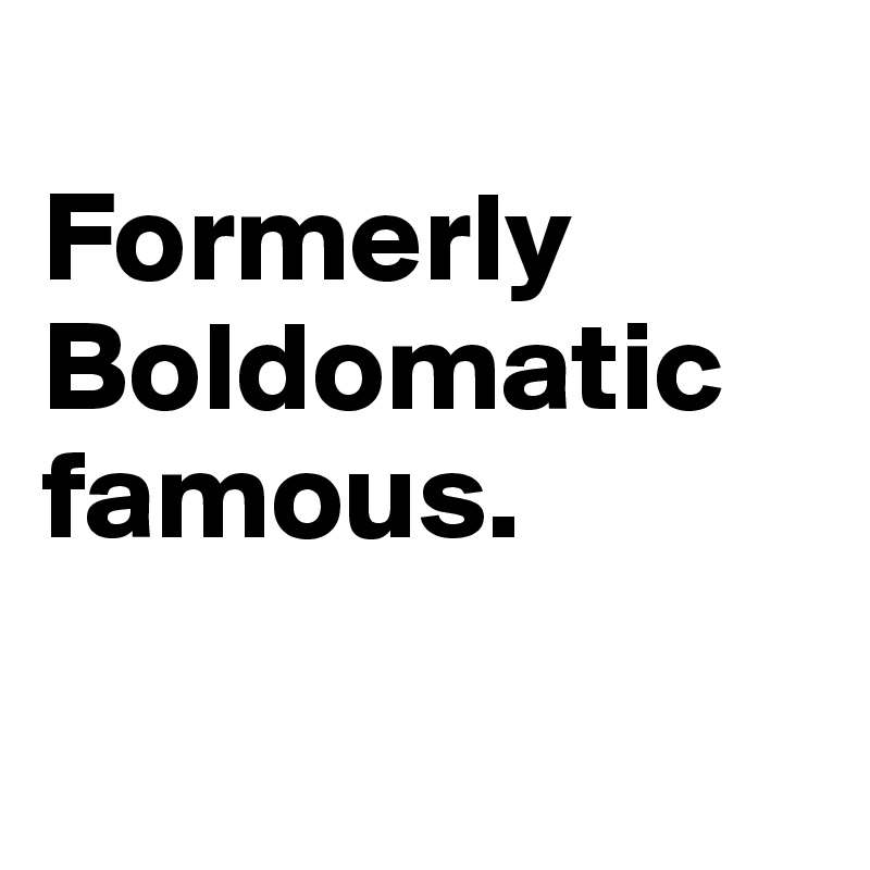 
Formerly Boldomatic famous.

