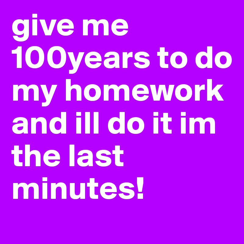 give me 100years to do my homework and ill do it im the last minutes!