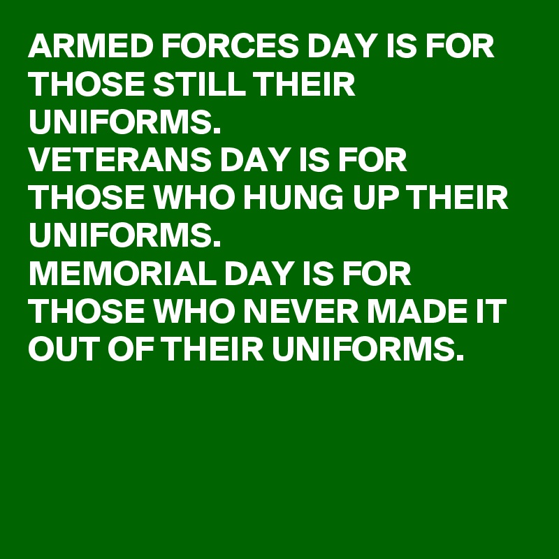 ARMED FORCES DAY IS FOR THOSE STILL THEIR UNIFORMS. 
VETERANS DAY IS FOR THOSE WHO HUNG UP THEIR UNIFORMS.
MEMORIAL DAY IS FOR THOSE WHO NEVER MADE IT OUT OF THEIR UNIFORMS. 

 

