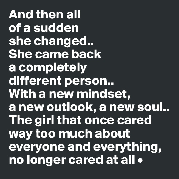 And then all
of a sudden
she changed..
She came back
a completely
different person..
With a new mindset,
a new outlook, a new soul..
The girl that once cared way too much about everyone and everything, no longer cared at all •