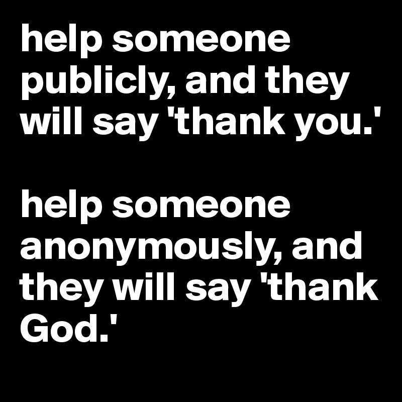 help someone publicly, and they will say 'thank you.'

help someone anonymously, and they will say 'thank God.'