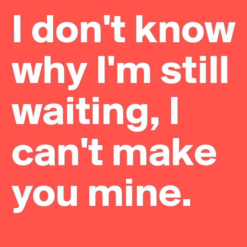 I don't know why I'm still waiting, I can't make you mine. 