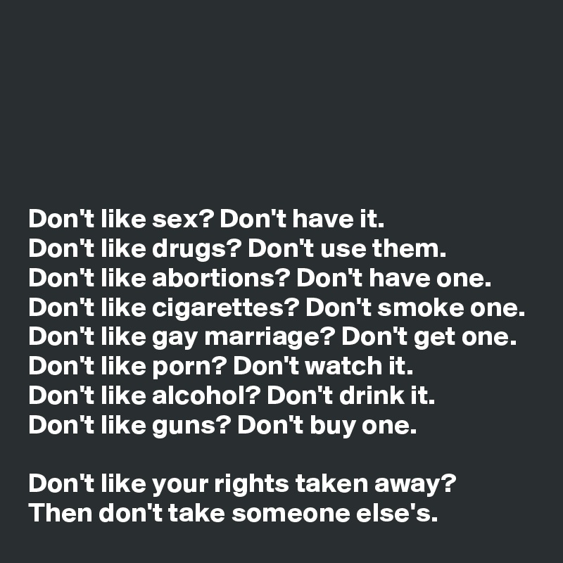 





Don't like sex? Don't have it.
Don't like drugs? Don't use them.
Don't like abortions? Don't have one.
Don't like cigarettes? Don't smoke one.
Don't like gay marriage? Don't get one.
Don't like porn? Don't watch it.
Don't like alcohol? Don't drink it.
Don't like guns? Don't buy one.

Don't like your rights taken away?
Then don't take someone else's. 