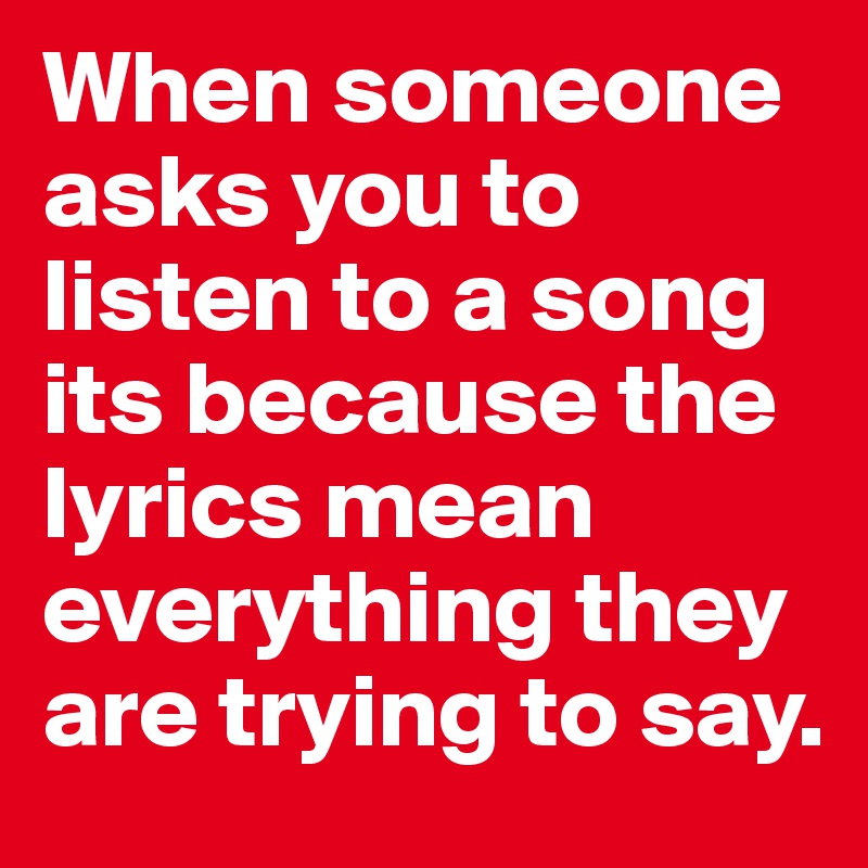 When someone asks you to listen to a song its because the lyrics mean everything they are trying to say. 