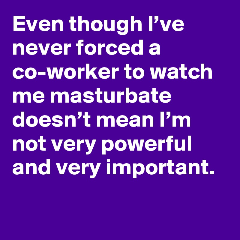 Even though I’ve never forced a co-worker to watch me masturbate doesn’t mean I’m not very powerful and very important.