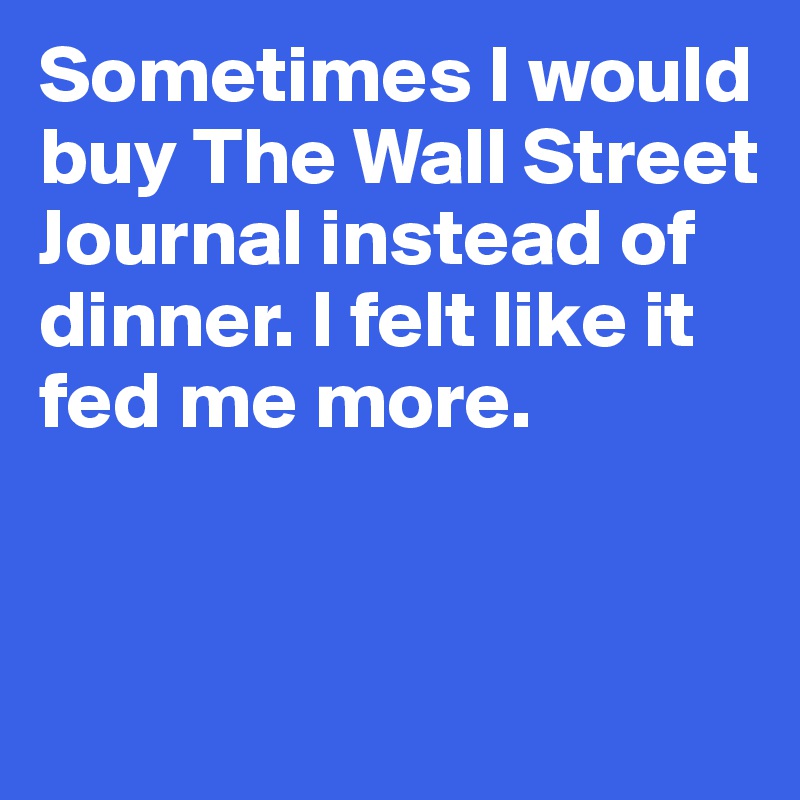 Sometimes I would buy The Wall Street Journal instead of dinner. I felt like it fed me more. 


