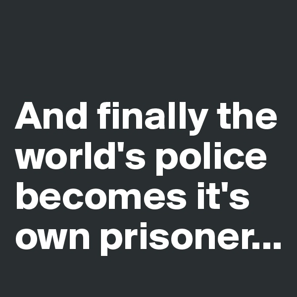 

And finally the world's police becomes it's own prisoner...