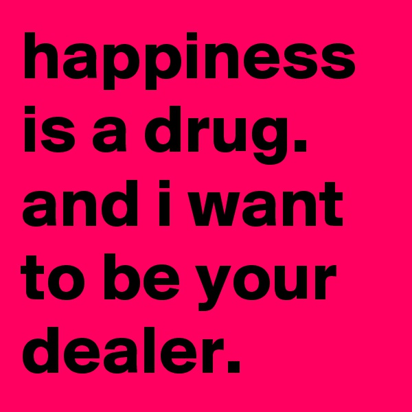 happiness is a drug. and i want to be your dealer.