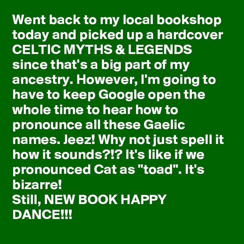 Went back to my local bookshop today and picked up a hardcover CELTIC MYTHS & LEGENDS since that's a big part of my ancestry. However, I'm going to have to keep Google open the whole time to hear how to pronounce all these Gaelic names. Jeez! Why not just spell it how it sounds?!? It's like if we pronounced Cat as "toad". It's bizarre!
Still, NEW BOOK HAPPY DANCE!!!