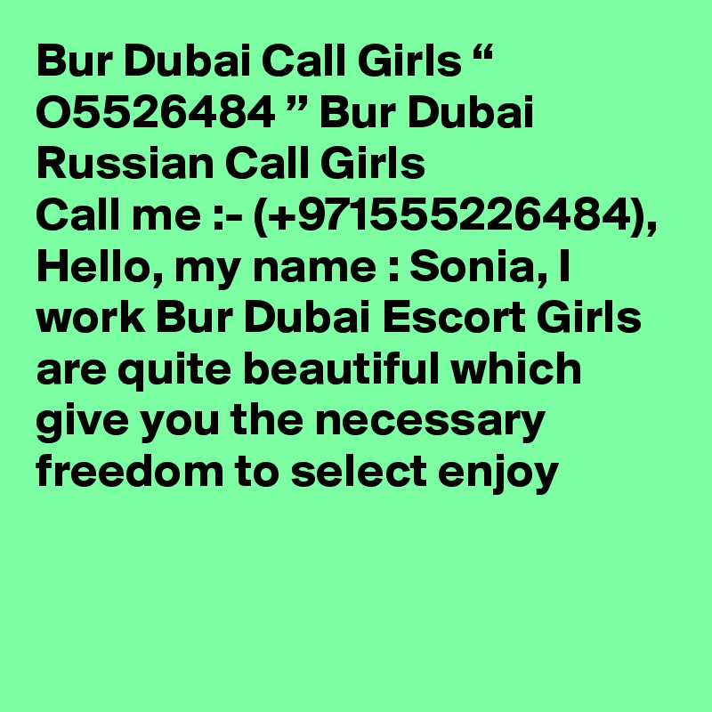 Bur Dubai Call Girls “ O5526484 ” Bur Dubai Russian Call Girls
Call me :- (+971555226484), Hello, my name : Sonia, I work Bur Dubai Escort Girls are quite beautiful which give you the necessary freedom to select enjoy


