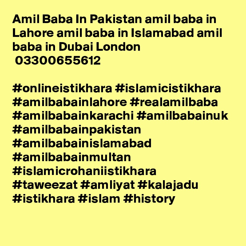 Amil Baba In Pakistan amil baba in Lahore amil baba in Islamabad amil baba in Dubai London
 03300655612 

#onlineistikhara #islamicistikhara #amilbabainlahore #realamilbaba
#amilbabainkarachi #amilbabainuk #amilbabainpakistan
#amilbabainislamabad #amilbabainmultan #islamicrohaniistikhara
#taweezat #amliyat #kalajadu #istikhara #islam #history
