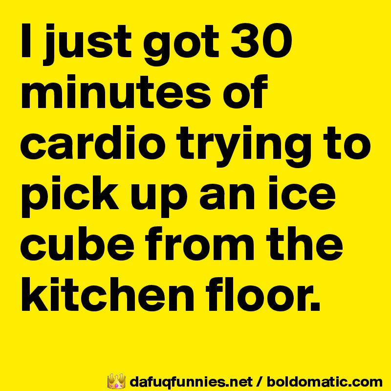 I just got 30 minutes of cardio trying to pick up an ice cube from the kitchen floor.