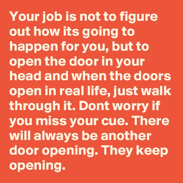 Your job is not to figure out how its going to happen for you, but to open the door in your head and when the doors open in real life, just walk through it. Dont worry if you miss your cue. There will always be another door opening. They keep opening.