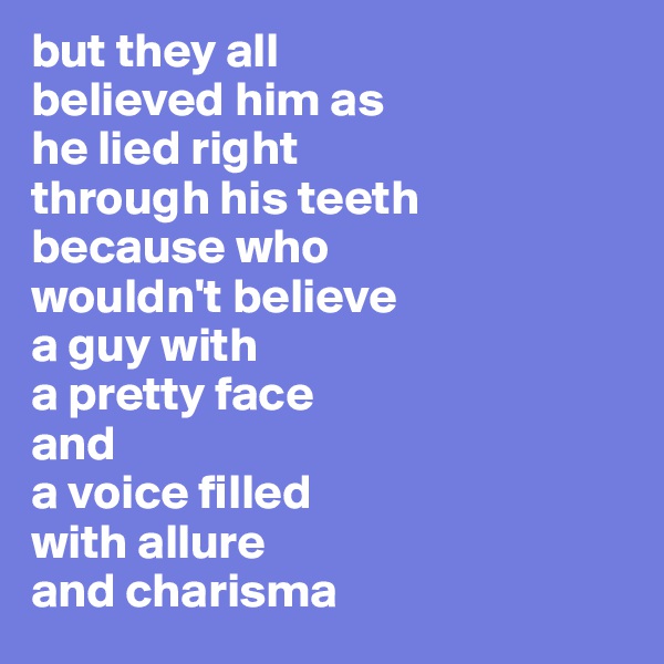 but they all
believed him as 
he lied right 
through his teeth 
because who 
wouldn't believe 
a guy with 
a pretty face 
and
a voice filled 
with allure
and charisma
