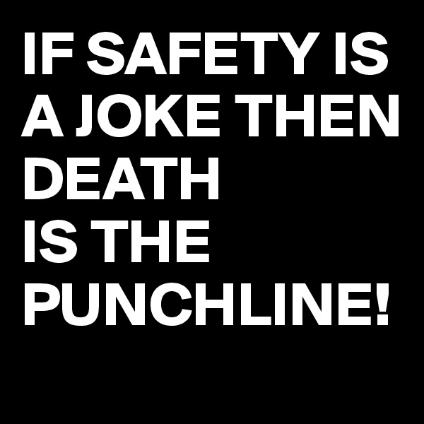 IF SAFETY IS A JOKE THEN DEATH 
IS THE PUNCHLINE!
