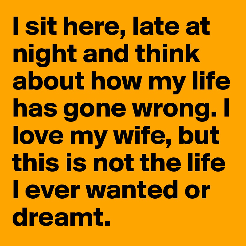 I sit here, late at night and think about how my life has gone wrong. I love my wife, but this is not the life I ever wanted or dreamt.