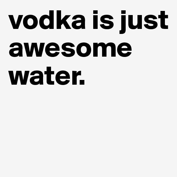 vodka is just awesome water.

