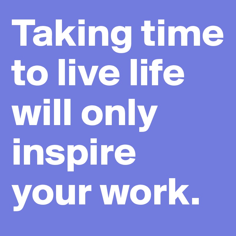 Taking time
to live life
will only
inspire
your work.