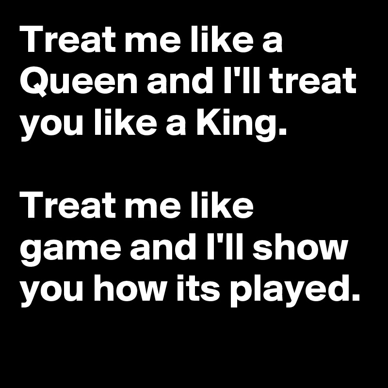 Treat me like a Queen and I'll treat you like a King.

Treat me like game and I'll show you how its played. 
