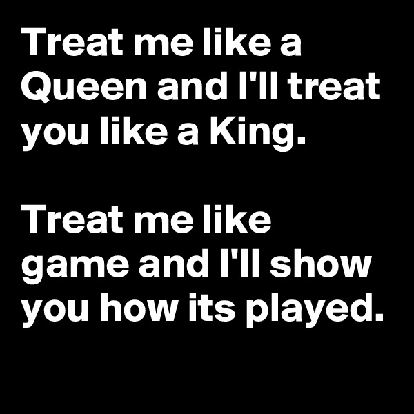 Treat me like a Queen and I'll treat you like a King.

Treat me like game and I'll show you how its played. 
