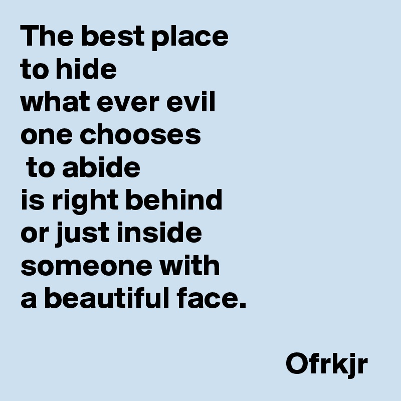 The best place 
to hide 
what ever evil 
one chooses
 to abide 
is right behind 
or just inside 
someone with 
a beautiful face.
                                                                                                     Ofrkjr